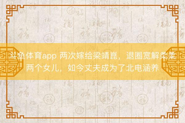 斗鱼体育app 两次嫁给梁靖崑，退圈宽解柔柔两个女儿，如今丈夫成为了北电涵养