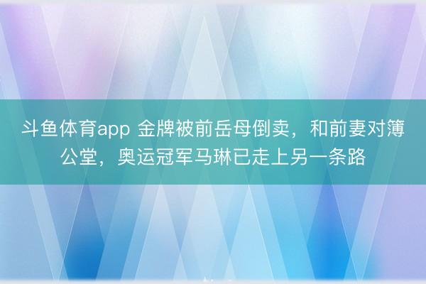斗鱼体育app 金牌被前岳母倒卖，和前妻对簿公堂，奥运冠军马琳已走上另一条路