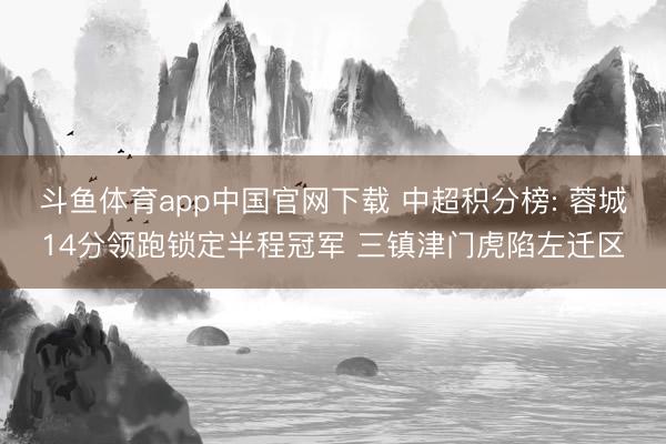 斗鱼体育app中国官网下载 中超积分榜: 蓉城14分领跑锁定半程冠军 三镇津门虎陷左迁区
