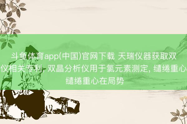 斗鱼体育app(中国)官网下载 天瑞仪器获取双晶分析仪相关专利， 双晶分析仪用于氯元素测定， 缱绻重心在局势