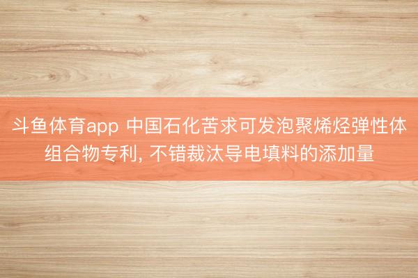 斗鱼体育app 中国石化苦求可发泡聚烯烃弹性体组合物专利， 不错裁汰导电填料的添加量
