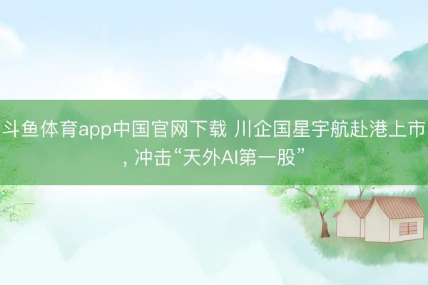 斗鱼体育app中国官网下载 川企国星宇航赴港上市， 冲击“天外AI第一股”