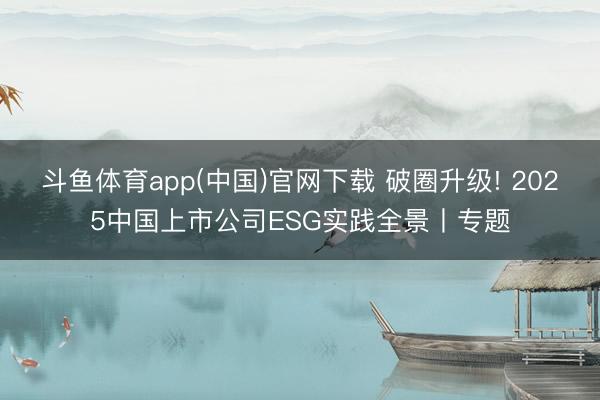 斗鱼体育app(中国)官网下载 破圈升级! 2025中国上市公司ESG实践全景丨专题