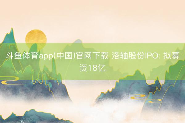 斗鱼体育app(中国)官网下载 洛轴股份IPO: 拟募资18亿