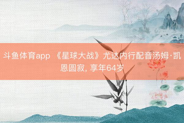 斗鱼体育app 《星球大战》尤达内行配音汤姆·凯恩圆寂， 享年64岁