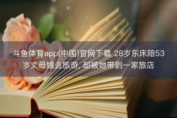 斗鱼体育app(中国)官网下载 28岁东床陪53岁丈母娘去旅游， 却被她带到一家旅店