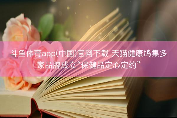 斗鱼体育app(中国)官网下载 天猫健康鸠集多家品牌成立“保健品定心定约”