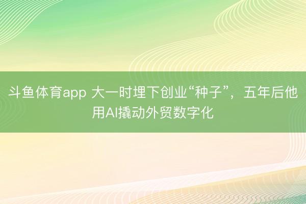 斗鱼体育app 大一时埋下创业“种子”，五年后他用AI撬动外贸数字化