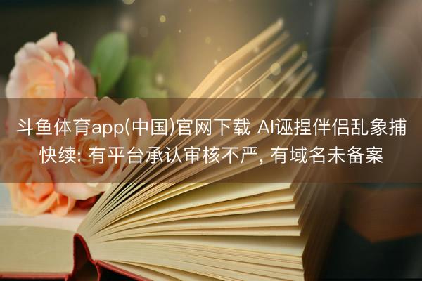 斗鱼体育app(中国)官网下载 AI诬捏伴侣乱象捕快续: 有平台承认审核不严， 有域名未备案
