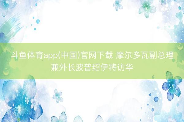 斗鱼体育app(中国)官网下载 摩尔多瓦副总理兼外长波普绍伊将访华