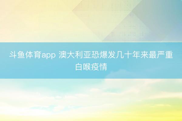 斗鱼体育app 澳大利亚恐爆发几十年来最严重白喉疫情