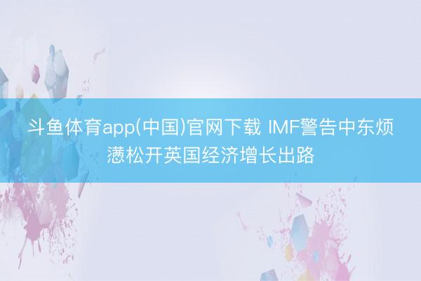 斗鱼体育app(中国)官网下载 IMF警告中东烦懑松开英国经济增长出路