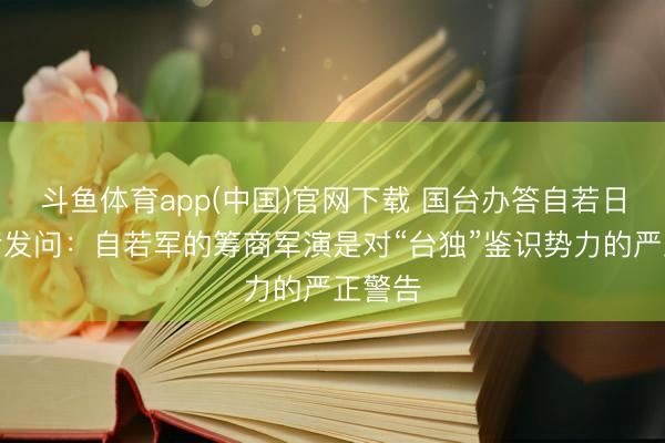 斗鱼体育app(中国)官网下载 国台办答自若日报记者发问：自若军的筹商军演是对“台独”鉴识势力的严正警告