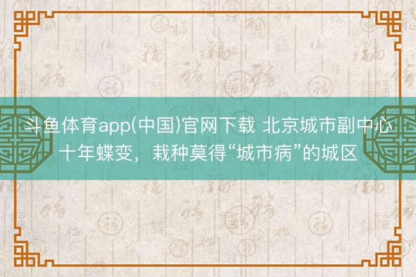 斗鱼体育app(中国)官网下载 北京城市副中心十年蝶变，栽种莫得“城市病”的城区
