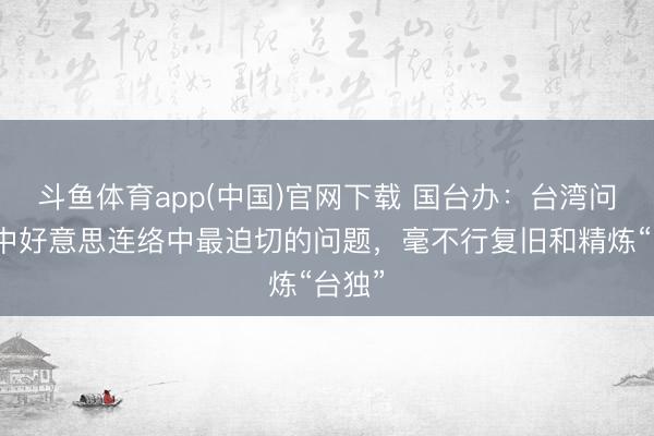 斗鱼体育app(中国)官网下载 国台办：台湾问题是中好意思连络中最迫切的问题，毫不行复旧和精炼“台独”