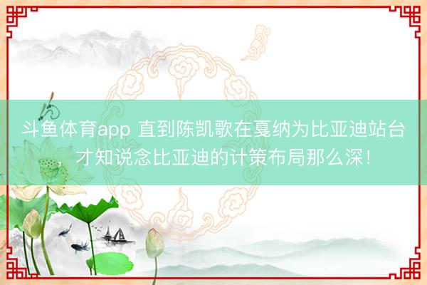 斗鱼体育app 直到陈凯歌在戛纳为比亚迪站台，才知说念比亚迪的计策布局那么深！