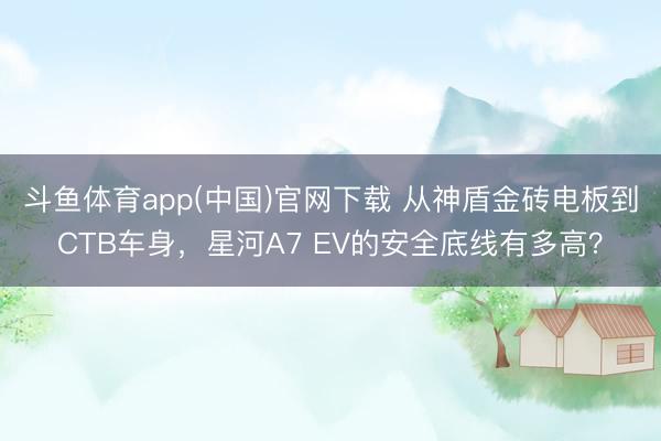 斗鱼体育app(中国)官网下载 从神盾金砖电板到CTB车身，星河A7 EV的安全底线有多高？
