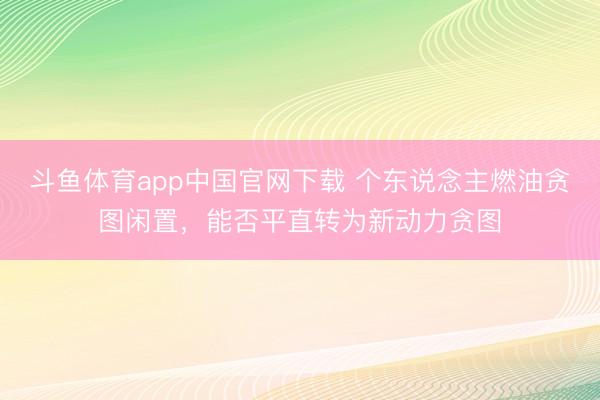 斗鱼体育app中国官网下载 个东说念主燃油贪图闲置，能否平直转为新动力贪图