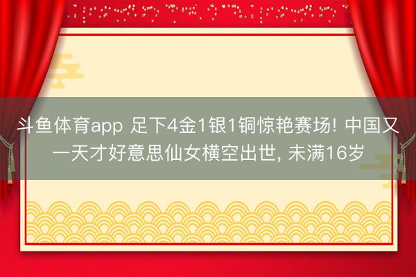 斗鱼体育app 足下4金1银1铜惊艳赛场! 中国又一天才好意思仙女横空出世， 未满16岁