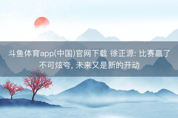 斗鱼体育app(中国)官网下载 徐正源: 比赛赢了不可炫夸， 未来又是新的开动