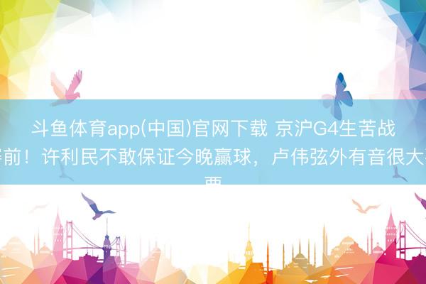 斗鱼体育app(中国)官网下载 京沪G4生苦战赛前！许利民不敢保证今晚赢球，卢伟弦外有音很大要