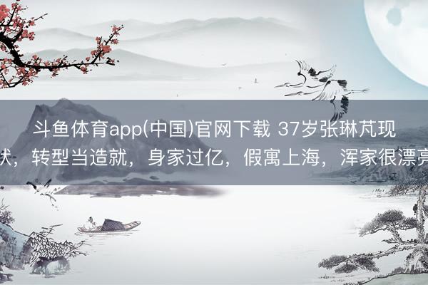 斗鱼体育app(中国)官网下载 37岁张琳芃现状，转型当造就，身家过亿，假寓上海，浑家很漂亮