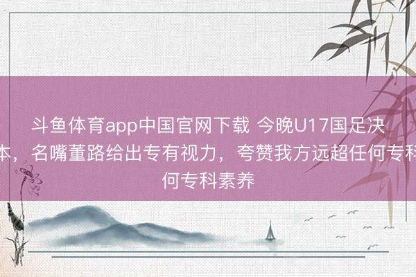 斗鱼体育app中国官网下载 今晚U17国足决战日本，名嘴董路给出专有视力，夸赞我方远超任何专科素养