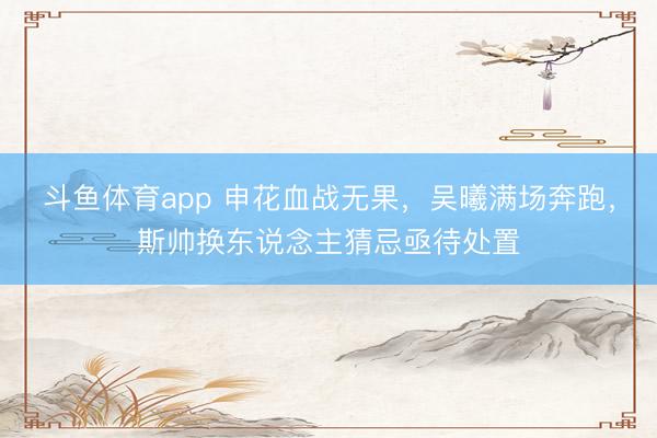 斗鱼体育app 申花血战无果，吴曦满场奔跑，斯帅换东说念主猜忌亟待处置