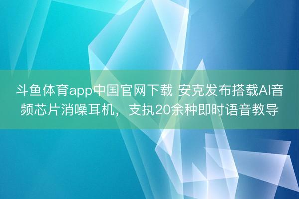 斗鱼体育app中国官网下载 安克发布搭载AI音频芯片消噪耳机，支执20余种即时语音教导