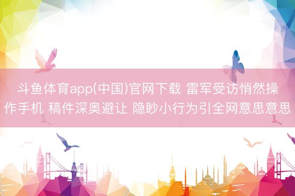 斗鱼体育app(中国)官网下载 雷军受访悄然操作手机 稿件深奥避让 隐眇小行为引全网意思意思