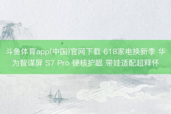 斗鱼体育app(中国)官网下载 618家电换新季 华为智谋屏 S7 Pro 硬核护眼 带娃适配超释怀