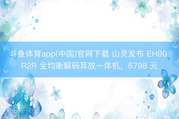 斗鱼体育app(中国)官网下载 山灵发布 EH90 R2R 全均衡解码耳放一体机，6798 元