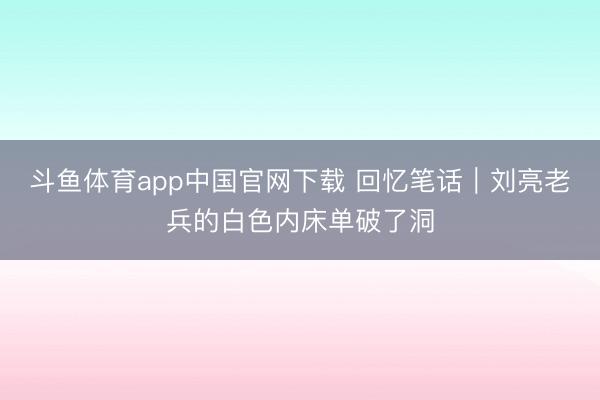 斗鱼体育app中国官网下载 回忆笔话｜刘亮老兵的白色内床单破了洞