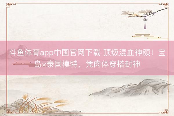 斗鱼体育app中国官网下载 顶级混血神颜！宝岛×泰国模特，凭肉体穿搭封神