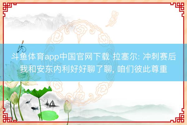 斗鱼体育app中国官网下载 拉塞尔: 冲刺赛后我和安东内利好好聊了聊， 咱们彼此尊重