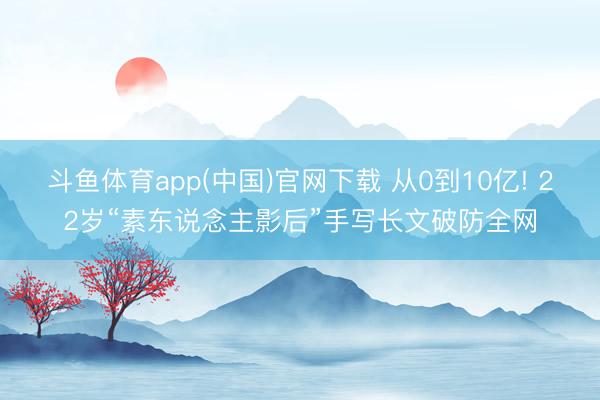 斗鱼体育app(中国)官网下载 从0到10亿! 22岁“素东说念主影后”手写长文破防全网