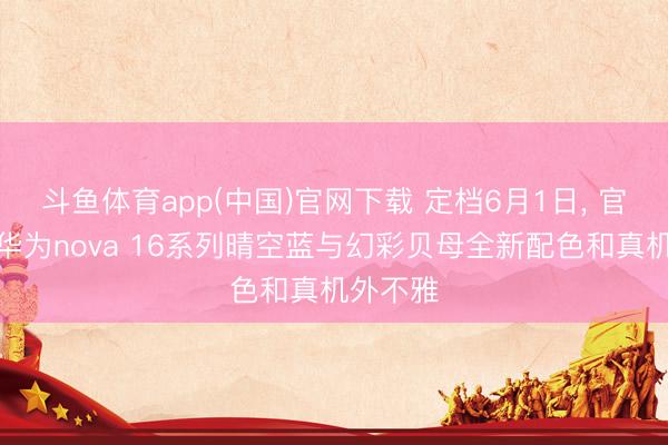 斗鱼体育app(中国)官网下载 定档6月1日， 官方公布华为nova 16系列晴空蓝与幻彩贝母全新配色和真机外不雅