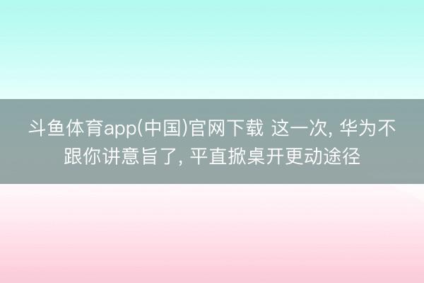 斗鱼体育app(中国)官网下载 这一次， 华为不跟你讲意旨了， 平直掀桌开更动途径