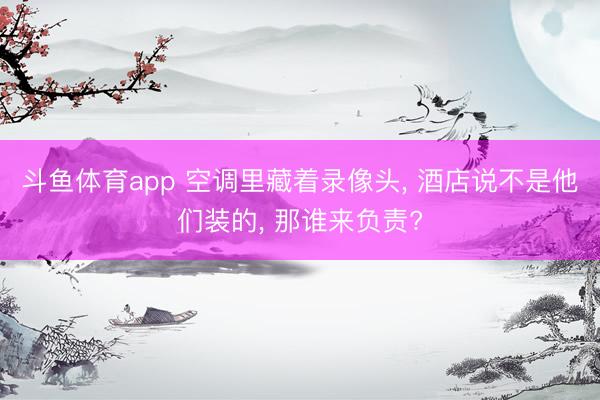 斗鱼体育app 空调里藏着录像头， 酒店说不是他们装的， 那谁来负责?