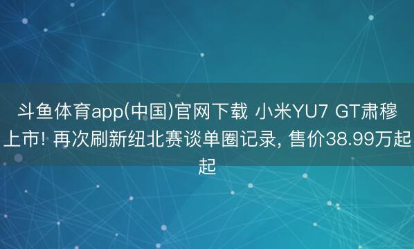 斗鱼体育app(中国)官网下载 小米YU7 GT肃穆上市! 再次刷新纽北赛谈单圈记录， 售价38.99万起
