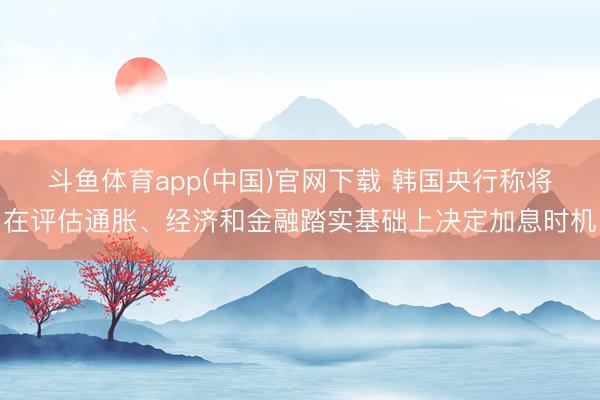 斗鱼体育app(中国)官网下载 韩国央行称将在评估通胀、经济和金融踏实基础上决定加息时机