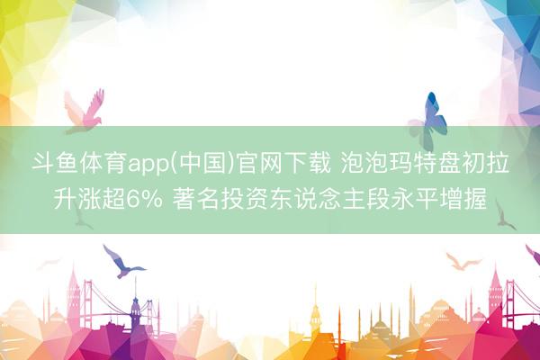 斗鱼体育app(中国)官网下载 泡泡玛特盘初拉升涨超6% 著名投资东说念主段永平增握