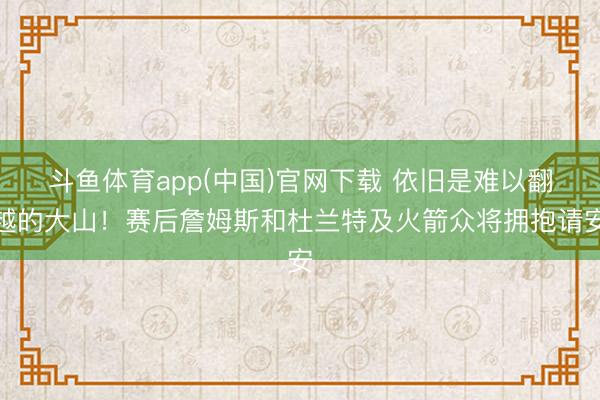 斗鱼体育app(中国)官网下载 依旧是难以翻越的大山！赛后詹姆斯和杜兰特及火箭众将拥抱请安