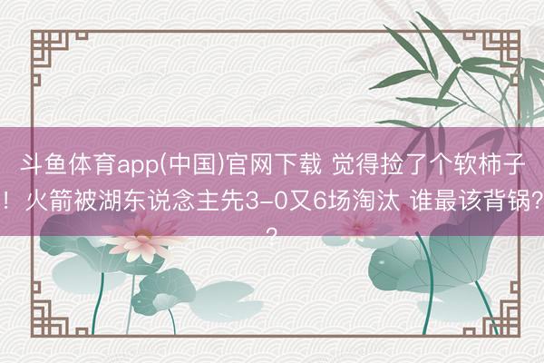 斗鱼体育app(中国)官网下载 觉得捡了个软柿子！火箭被湖东说念主先3-0又6场淘汰 谁最该背锅？