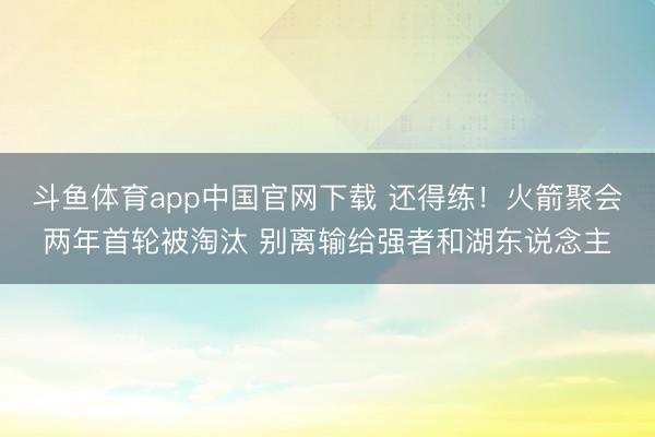 斗鱼体育app中国官网下载 还得练！火箭聚会两年首轮被淘汰 别离输给强者和湖东说念主