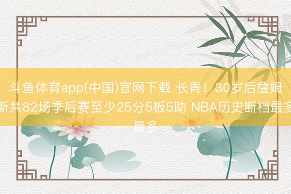 斗鱼体育app(中国)官网下载 长青！30岁后詹姆斯共82场季后赛至少25分5板5助 NBA历史断档最多