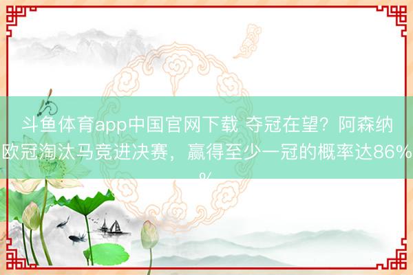 斗鱼体育app中国官网下载 夺冠在望？阿森纳欧冠淘汰马竞进决赛，赢得至少一冠的概率达86%