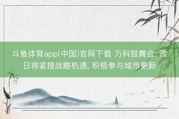 斗鱼体育app(中国)官网下载 万科鼓舞会: 改日将紧捏战略机遇， 积极参与城市更新