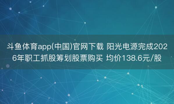 斗鱼体育app(中国)官网下载 阳光电源完成2026年职工抓股筹划股票购买 均价138.6元/股