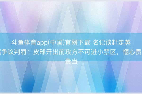 斗鱼体育app(中国)官网下载 名记谈赶走英超争议判罚：皮球开出前攻方不可进小禁区，惬心贵当